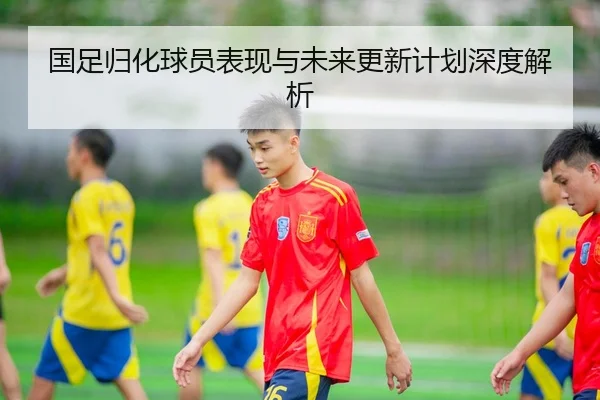 国足归化球员表现与未来更新计划深度解析